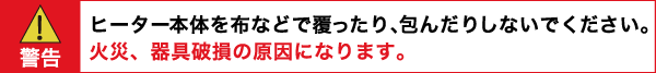 警告：ヒーター本体を布などで覆ったり、包んだりしないでください。　火災器具破損の原因になります。