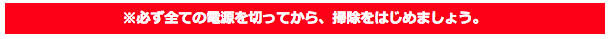 ※必ず全ての電源を切ってから、掃除をはじめましょう。