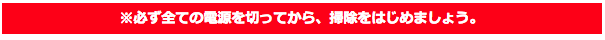 ※必ず全ての電源を切ってから、掃除をはじめましょう。