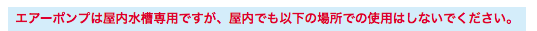 エアーポンプは屋内水槽専用ですが、屋内でも以下の場所での使用はしないでください。