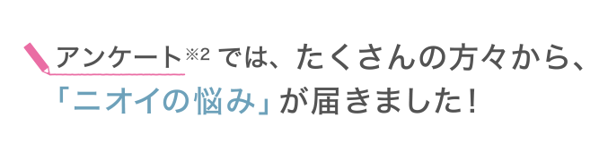 アンケート※2では、たくさんの方々から、「ニオイの悩み」が届きました！