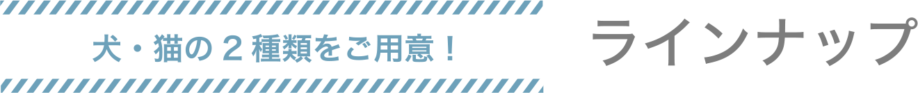 犬・猫の2種類をご用意！　ラインナップ