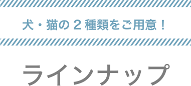 犬・猫の2種類をご用意！　ラインナップ