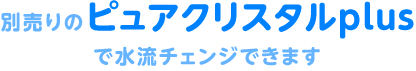 別売りのピュアクリスタルplusで水流チェンジできます