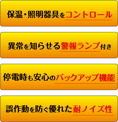 保湿・照明器具をコントロール　異常を知らせる警報ランプ付き　停電時の安心のバックアップ機能　誤作動を防ぐ優れた耐ノイズ性