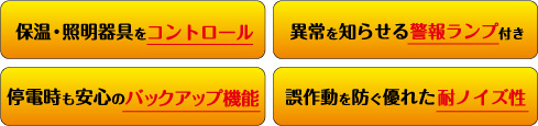 保湿・照明器具をコントロール　異常を知らせる警報ランプ付き　停電時の安心のバックアップ機能　誤作動を防ぐ優れた耐ノイズ性