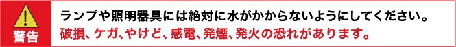 警告：ランプや照明器具には絶対に水がかからないようにしてください。　破損、ケガ、やけど、感電、発煙、発火の恐れがあります。