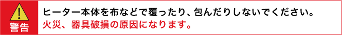 警告：ヒーター本体を布などで覆ったり、包んだりしないでください。　火災、器具破損の原因になります。