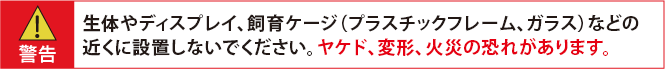 警告：生体やディスプレイ、飼育ケージ（プラスチックフレーム、ガラス）などの近くに設置しないでください。ヤケド、変形、火災の恐れがあります。
