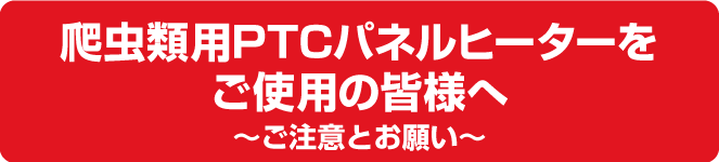 爬虫類用PTCパネルヒーターをご使用の皆様へ～ご注意とお願い～