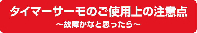 タイマーサーモのご使用上の注意点～故障かなと思ったら～