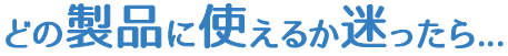 どの製品に使えるか迷ったら...