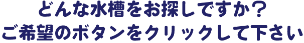 どんな水槽をお探しですか？ご希望のボタンをクリックして下さい