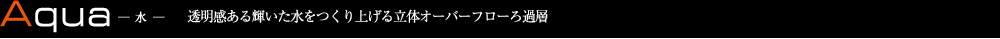 Aqua 水　透明感ある輝いた水をつくり上げる立体オーバーフローろ過層
