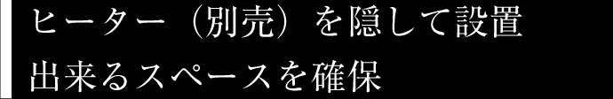 ヒーター（別売）を隠して設置出来るスペースを確保