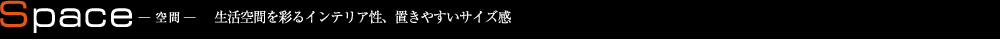 Space 空間 生活空間を彩るインテリア性、置きやすいサイズ感