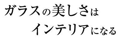 ガラスの美しさはインテリアになる