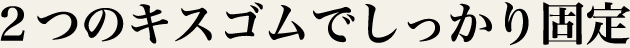 2つのキスゴムでしっかり固定