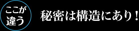 ここが違う　秘密は構造にあり！