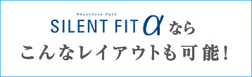 SILENT FITならこんなレイアウトも可能！