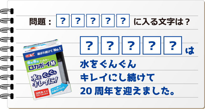 問題:?????に入る文字は? ?????は水をぐんぐんキレイにし続けて20周年を迎えました。