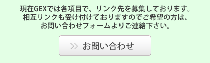 現在GEXでは各項目で、リンク先を募集しております。相互リンクも受け付けておりますのでご希望の方は、お問い合わせフォームよりご連絡下さい。