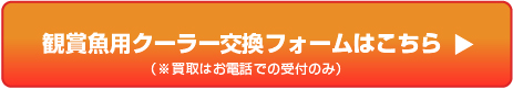 観賞魚用クーラー交換フォームはこちら(※買取はお電話での受付のみ)