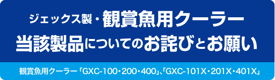 ジェックス製・観賞魚用クーラー当該製品についてのお詫びとお願い　観賞魚用クーラー「GXC-100・200・400」、「GXC-101X・201X・401X」