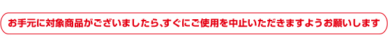 お手元に対象商品がございましたら、すぐにご使用を中止いただきますようお願いします