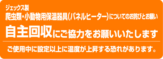 ジェックス製爬虫類・小動物用保温器具（パネルヒーター）についてのお詫びとお願い 自主回収にご協力をお願いいたします ご使用中に設定以上に温度が上昇する恐れがあります。