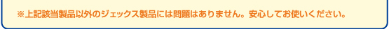 ※上記該当製品以外のジェックス製品には問題ありません。安心してお使いください。