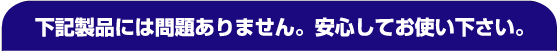 下記製品には問題ありません。安心してお使いください。