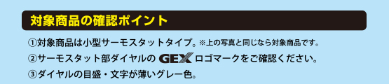 (1)対象商品は小型サーモスタットタイプ。※上の写真と同じなら対象商品です。(2)サーモスタット部ダイヤルのGEXロゴマークをご確認ください。(3)ダイヤルの目盛・文字が薄いグレー色。