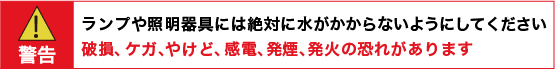警告:ランプや照明器具には絶対に水がかからないようにしてください。 破損、ケガ、やけど、感電、発煙、発火の恐れがあります。
