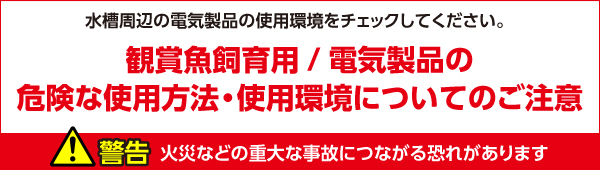 水槽周辺の電気製品の使用環境をチェックしてください。　観賞魚飼育用/電気製品の危険な使用方法・使用環境についてのご注意　警告：火災などの重大な事故につながる恐れがあります