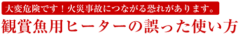 大変危険です！火災事故につながる恐れがあります。 観賞魚用ヒーターの誤った使い方