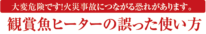 大変危険です！火災事故につながる恐れがあります。 観賞魚用ヒーターの誤った使い方