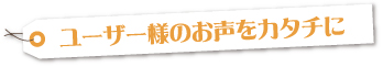 ユーザー様のお声をカタチに