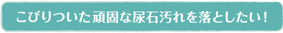 こびりついた頑固な尿石汚れを落としたい！