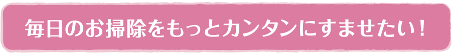 毎日のお掃除をもっとカンタンにすませたい！