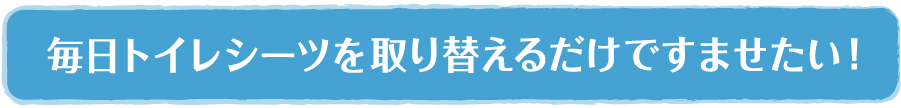 毎日トイレシーツを取り替えるだけですませたい！