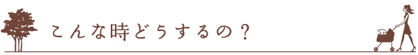 こんな時どうするの？